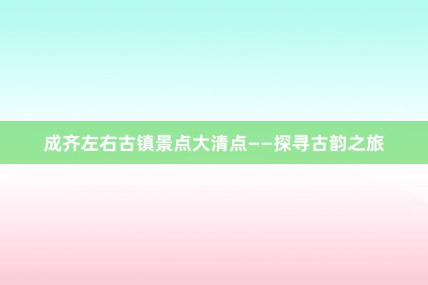 成齐左右古镇景点大清点——探寻古韵之旅