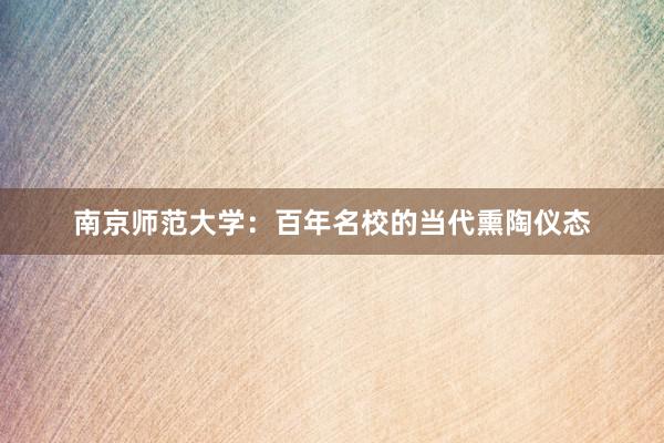 南京师范大学：百年名校的当代熏陶仪态